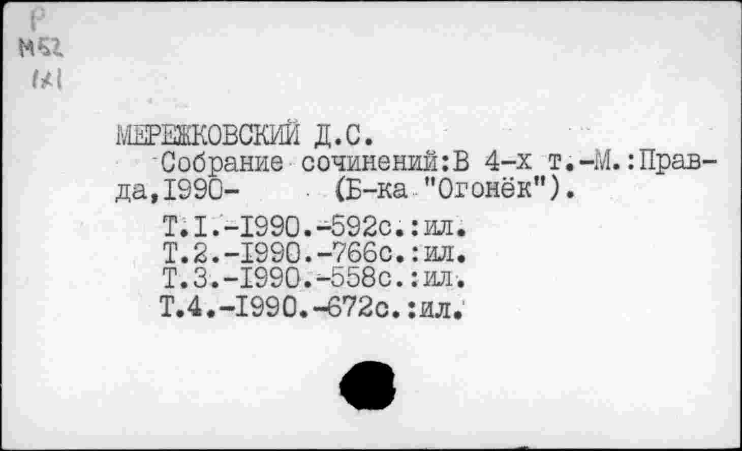 ﻿МЕРЕЖКОВСКИЙ Д.С.
Собрание сочинений:В 4-х т.-М. :Прав да,1990-	(Б-ка "Огонёк").
Т.1.-1990.-592с.: ил. Т.2.-1990.-766с.:ил. Т.3.-1990.4558с.:ил. Т.4.-1990.-672с.:ил.